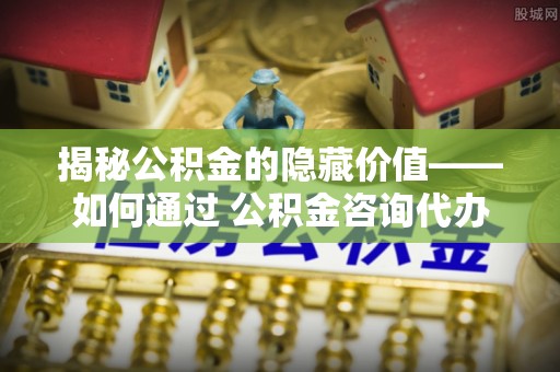 化州揭秘公积金的隐藏价值——如何通过 公积金咨询代办提取 优化财富管理