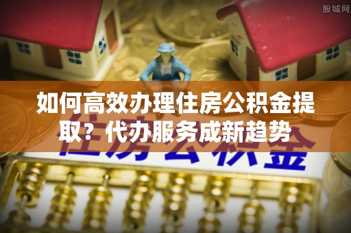 化州如何高效办理住房公积金提取？代办服务成新趋势