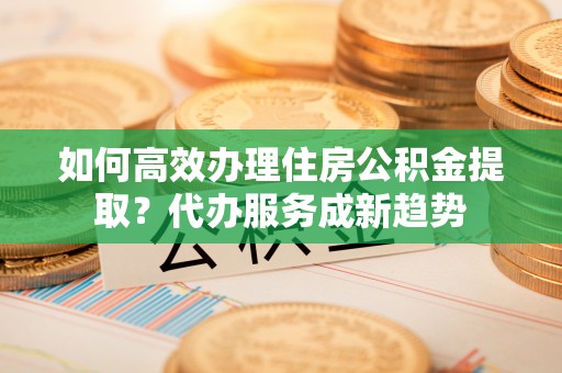 化州如何高效办理住房公积金提取？代办服务成新趋势