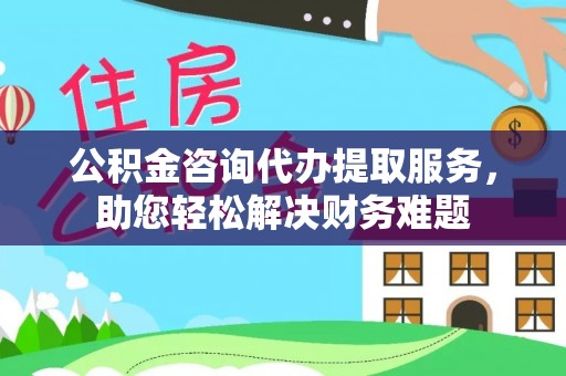 化州公积金咨询代办提取服务，助您轻松解决财务难题