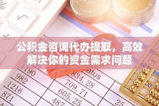化州公积金咨询代办提取，高效解决你的资金需求问题